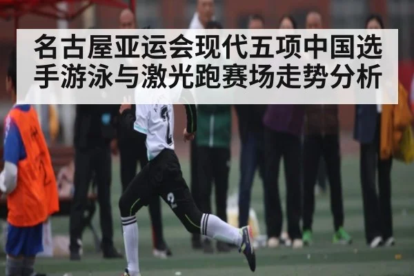 名古屋亚运会现代五项中国选手游泳与激光跑赛场走势分析