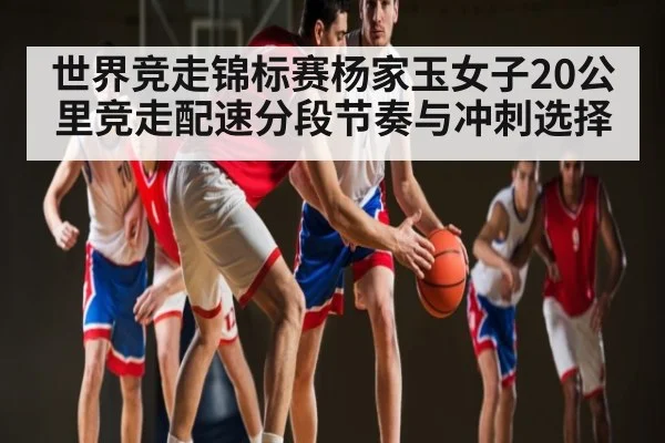 世界竞走锦标赛杨家玉女子20公里竞走配速分段节奏与冲刺选择
