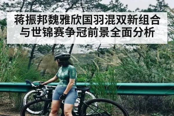 蒋振邦魏雅欣国羽混双新组合与世锦赛争冠前景全面分析