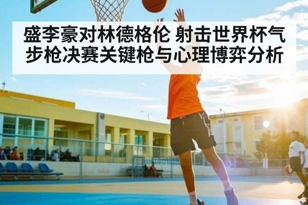 盛李豪对林德格伦 射击世界杯气步枪决赛关键枪与心理博弈分析