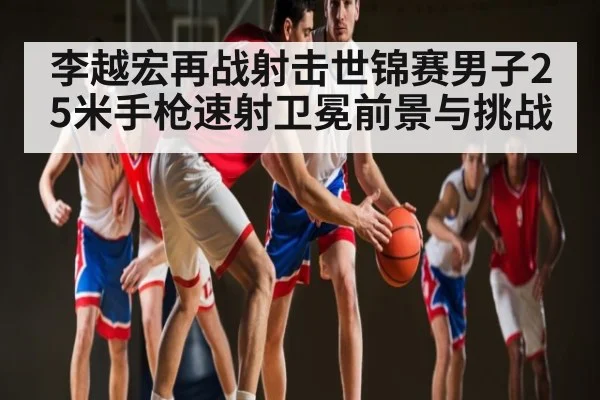 李越宏再战射击世锦赛男子25米手枪速射卫冕前景与挑战