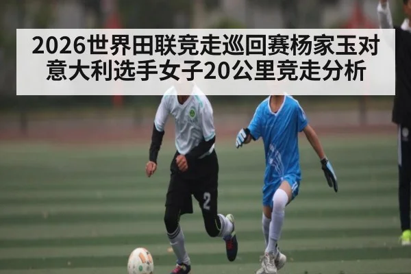 2026世界田联竞走巡回赛杨家玉对意大利选手女子20公里竞走分析